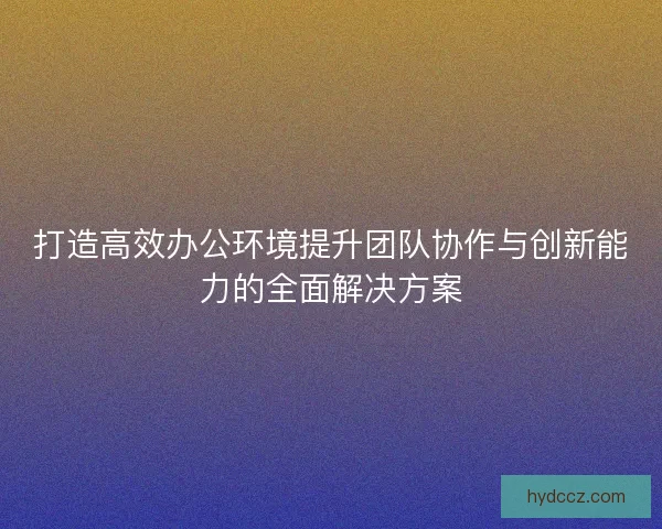 打造高效办公环境提升团队协作与创新能力的全面解决方案