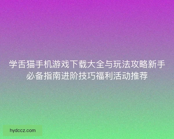学舌猫手机游戏下载大全与玩法攻略新手必备指南进阶技巧福利活动推荐