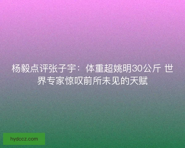 杨毅点评张子宇：体重超姚明30公斤 世界专家惊叹前所未见的天赋
