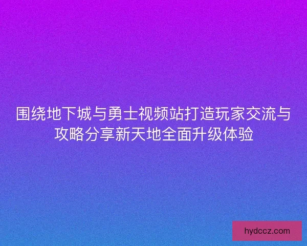 围绕地下城与勇士视频站打造玩家交流与攻略分享新天地全面升级体验