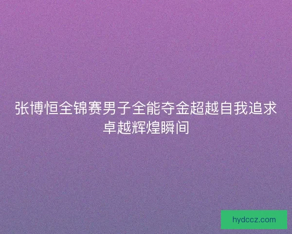 张博恒全锦赛男子全能夺金超越自我追求卓越辉煌瞬间