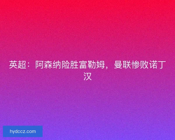 英超：阿森纳险胜富勒姆，曼联惨败诺丁汉