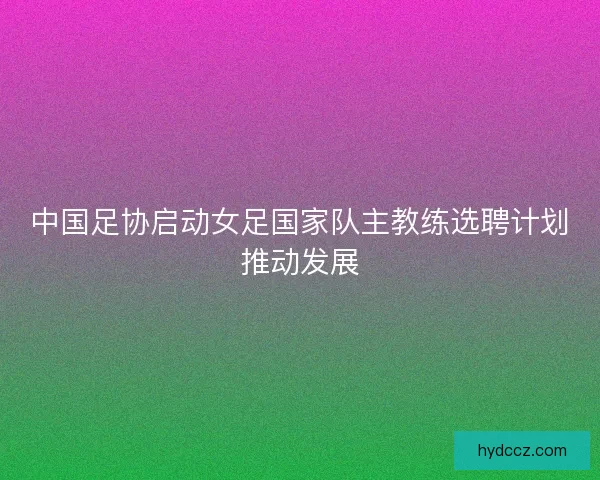 中国足协启动女足国家队主教练选聘计划推动发展
