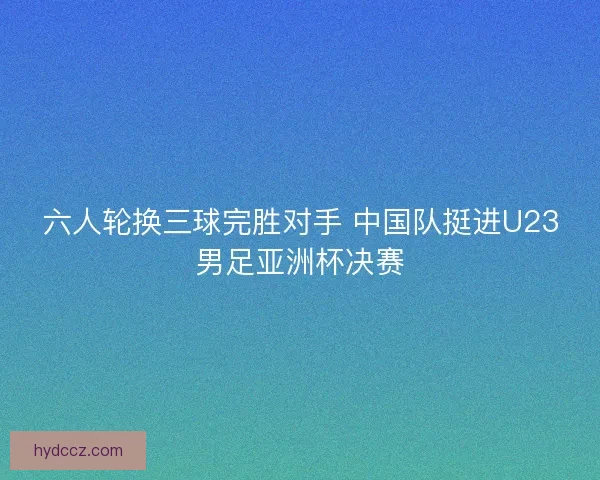 六人轮换三球完胜对手 中国队挺进U23男足亚洲杯决赛