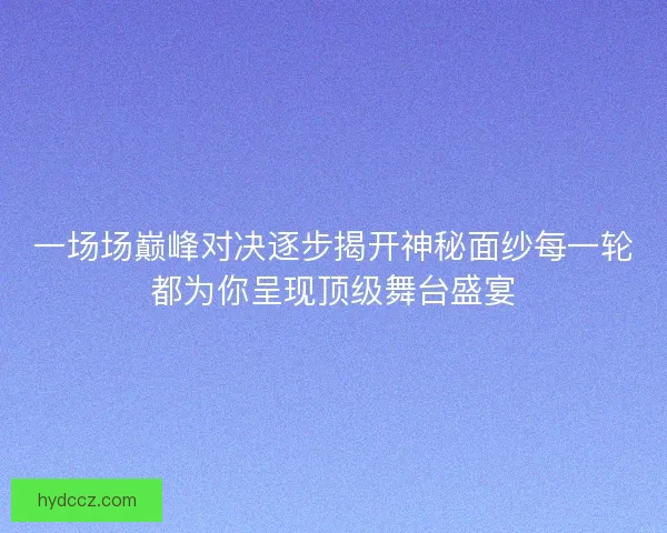 一场场巅峰对决逐步揭开神秘面纱每一轮都为你呈现顶级舞台盛宴
